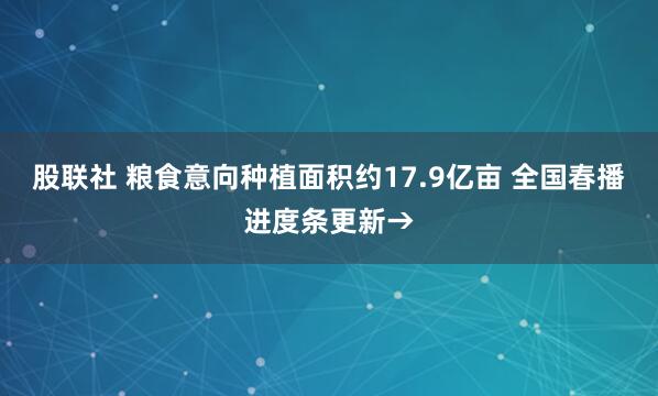 股联社 粮食意向种植面积约17.9亿亩 全国春播进度条更新→