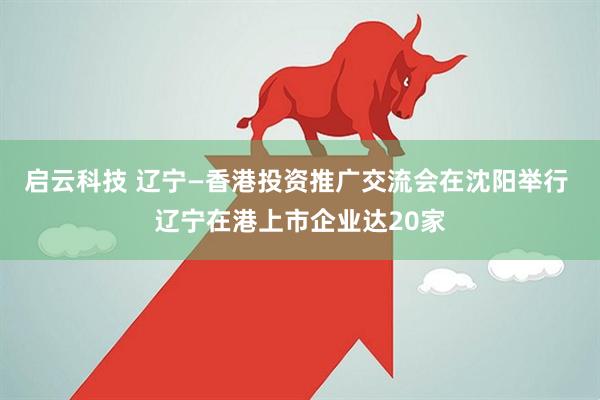 启云科技 辽宁—香港投资推广交流会在沈阳举行 辽宁在港上市企业达20家