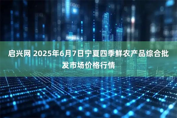 启兴网 2025年6月7日宁夏四季鲜农产品综合批发市场价格行情