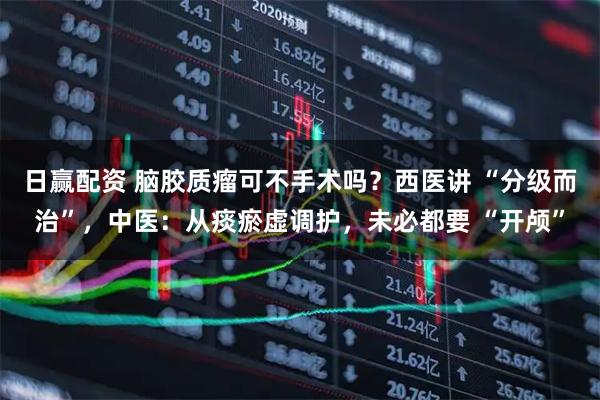 日赢配资 脑胶质瘤可不手术吗？西医讲 “分级而治”，中医：从痰瘀虚调护，未必都要 “开颅”