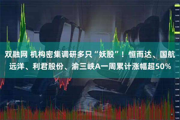 双融网 机构密集调研多只“妖股”！恒而达、国航远洋、利君股份、渝三峡A一周累计涨幅超50%