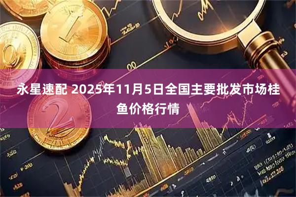 永星速配 2025年11月5日全国主要批发市场桂鱼价格行情