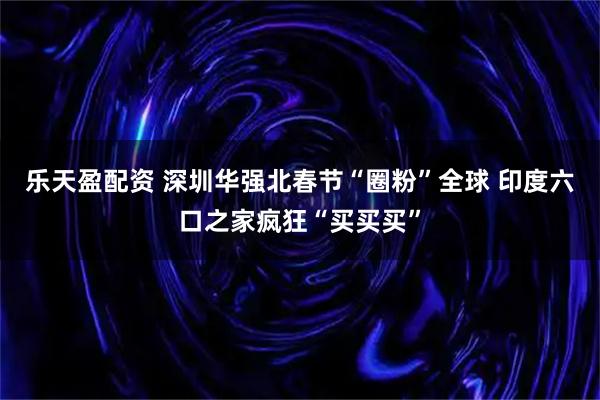 乐天盈配资 深圳华强北春节“圈粉”全球 印度六口之家疯狂“买买买”