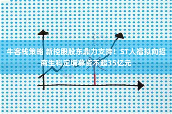 牛客栈策略 新控股股东鼎力支持！ST人福拟向招商生科定增募资不超35亿元