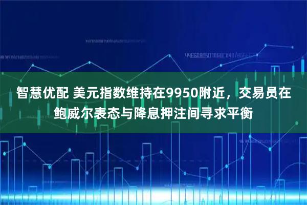 智慧优配 美元指数维持在9950附近，交易员在鲍威尔表态与降息押注间寻求平衡