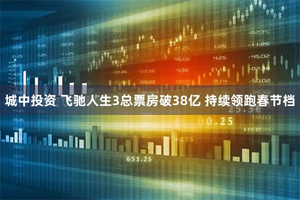 城中投资 飞驰人生3总票房破38亿 持续领跑春节档