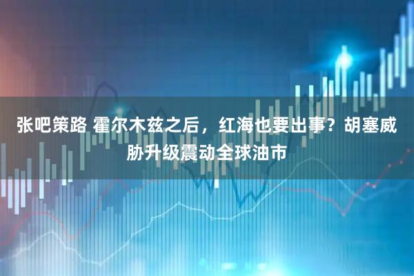张吧策路 霍尔木兹之后，红海也要出事？胡塞威胁升级震动全球油市