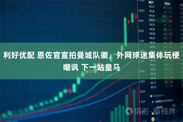 利好优配 恩佐官宣拍曼城队徽，外网球迷集体玩梗嘲讽 下一站皇马